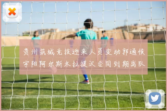 贵州筑城竞技迎来人员变动郭通侯宇阳阿尔斯木拉提汉合同到期离队