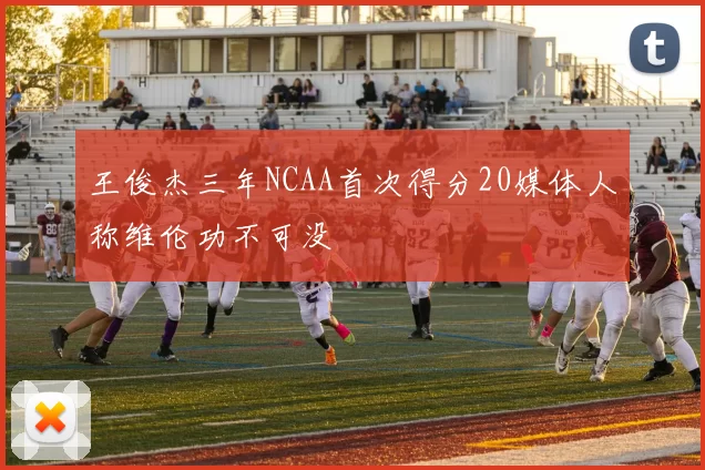 王俊杰三年NCAA首次得分20媒体人称维伦功不可没