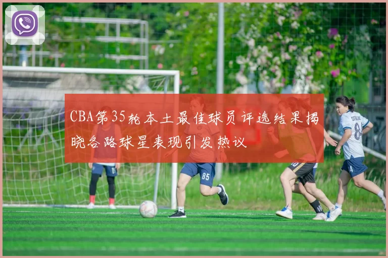 CBA第35轮本土最佳球员评选结果揭晓各路球星表现引发热议