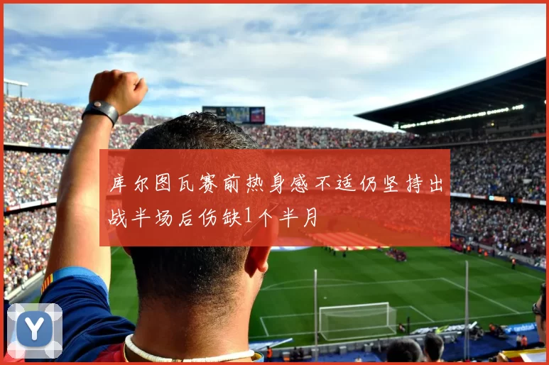 库尔图瓦赛前热身感不适仍坚持出战半场后伤缺1个半月