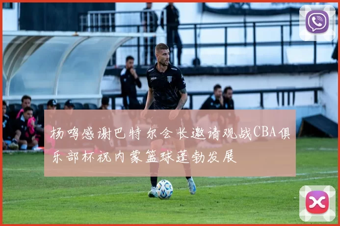 杨鸣感谢巴特尔会长邀请观战CBA俱乐部杯祝内蒙篮球蓬勃发展