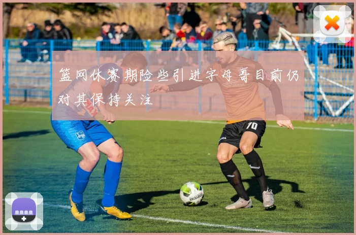 篮网休赛期险些引进字母哥目前仍对其保持关注
