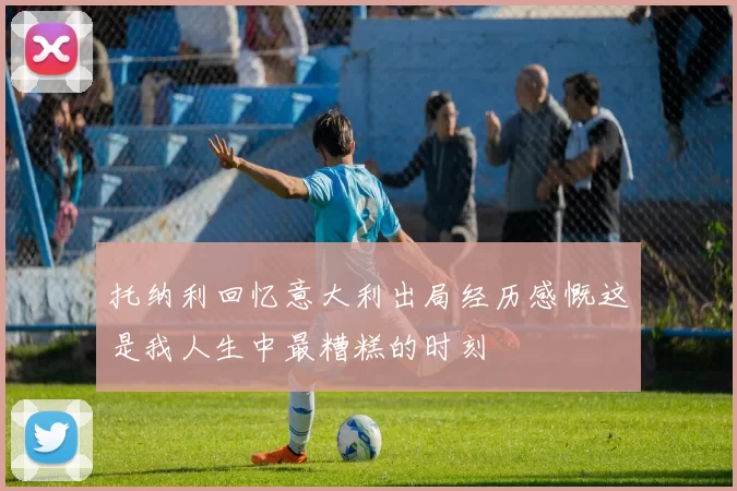 托纳利回忆意大利出局经历感慨这是我人生中最糟糕的时刻