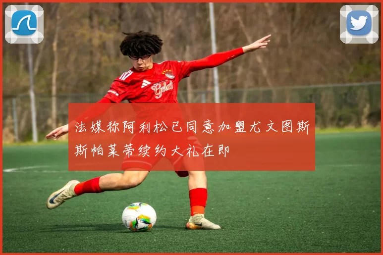 法媒称阿利松已同意加盟尤文图斯斯帕莱蒂续约大礼在即
