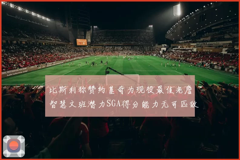 比斯利称赞约基奇为现役最佳老詹智慧文班潜力SGA得分能力无可匹敌