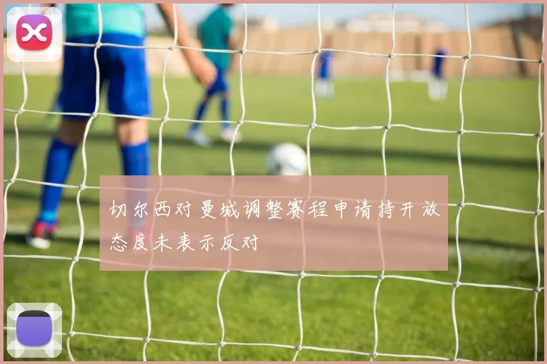 切尔西对曼城调整赛程申请持开放态度未表示反对