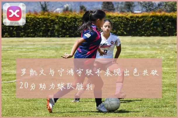 罗凯文与宁鸿宇联手表现出色共砍20分助力球队胜利