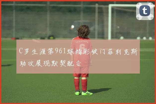 C罗生涯第961球精彩破门菲利克斯助攻展现默契配合