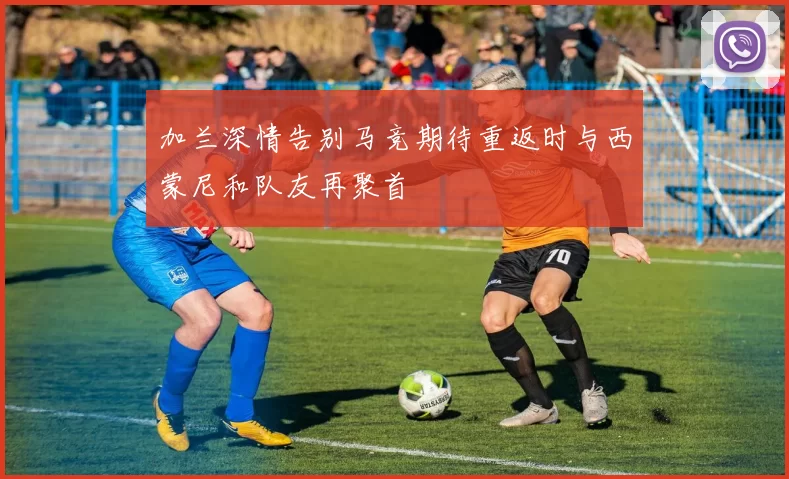 加兰深情告别马竞期待重返时与西蒙尼和队友再聚首